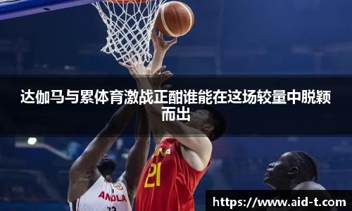 达伽马与累体育激战正酣谁能在这场较量中脱颖而出